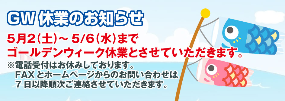 GW休業のお知らせ5月2（土）～5/6（水）まで ゴールデンウィーク休業とさせていただきます。 ※電話受付はお休みしております。 　FAXとホームページからのお問い合わせは、 　7日以降順次ご連絡させていただきます。